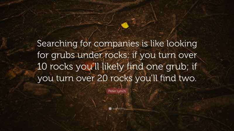Peter Lynch Quote: “Searching for companies is like looking for grubs under rocks: if you turn over 10 rocks you’ll likely find one grub; if you turn over 20 rocks you’ll find two.”