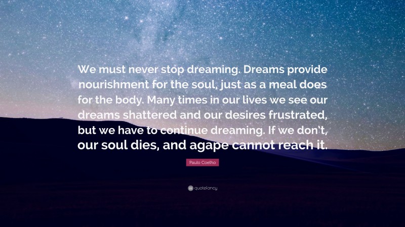 Paulo Coelho Quote: “We must never stop dreaming. Dreams provide nourishment for the soul, just as a meal does for the body. Many times in our lives we see our dreams shattered and our desires frustrated, but we have to continue dreaming. If we don’t, our soul dies, and agape cannot reach it.”