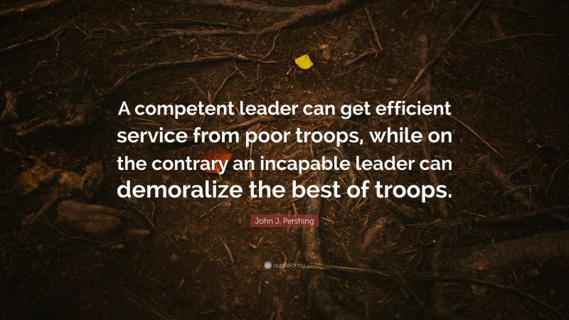 John J. Pershing Quote: “A competent leader can get efficient service from poor troops, while on the contrary an incapable leader can demoralize the best of troops.”