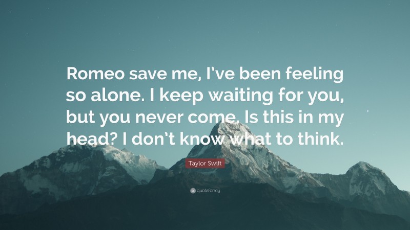 Taylor Swift Quote: “Romeo save me, I’ve been feeling so alone. I keep waiting for you, but you never come. Is this in my head? I don’t know what to think.”