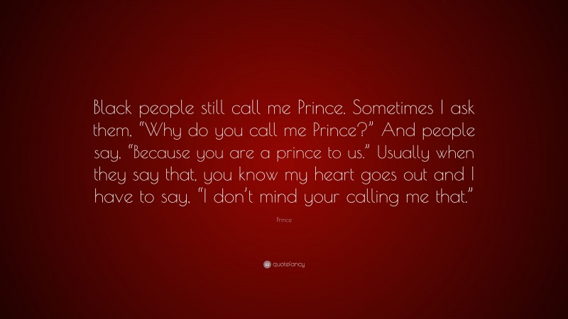 Prince Quote: “Black people still call me Prince. Sometimes I ask them, “Why do you call me Prince?” And people say, “Because you are a prince to us.” Usually when they say that, you know my heart goes out and I have to say, “I don’t mind your calling me that.””