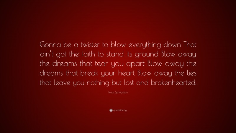 Bruce Springsteen Quote: “Gonna be a twister to blow everything down That ain’t got the faith to stand its ground Blow away the dreams that tear you apart Blow away the dreams that break your heart Blow away the lies that leave you nothing but lost and brokenhearted.”
