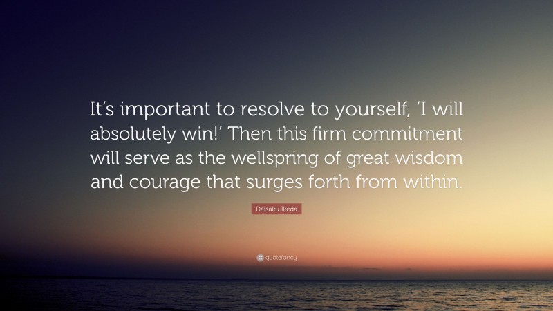 Daisaku Ikeda Quote: “It’s important to resolve to yourself, ‘I will absolutely win!’ Then this firm commitment will serve as the wellspring of great wisdom and courage that surges forth from within.”