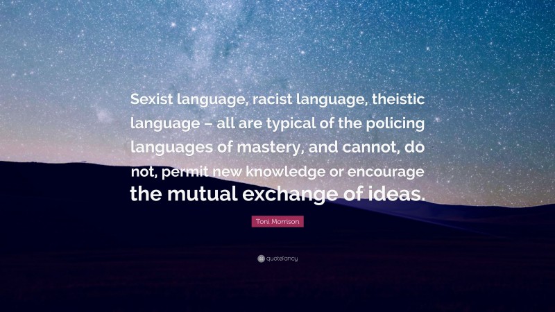 Toni Morrison Quote: “Sexist language, racist language, theistic language – all are typical of the policing languages of mastery, and cannot, do not, permit new knowledge or encourage the mutual exchange of ideas.”