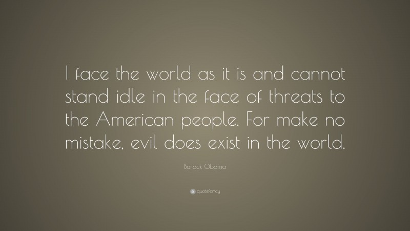Barack Obama Quote: “I face the world as it is and cannot stand idle in the face of threats to the American people. For make no mistake, evil does exist in the world.”
