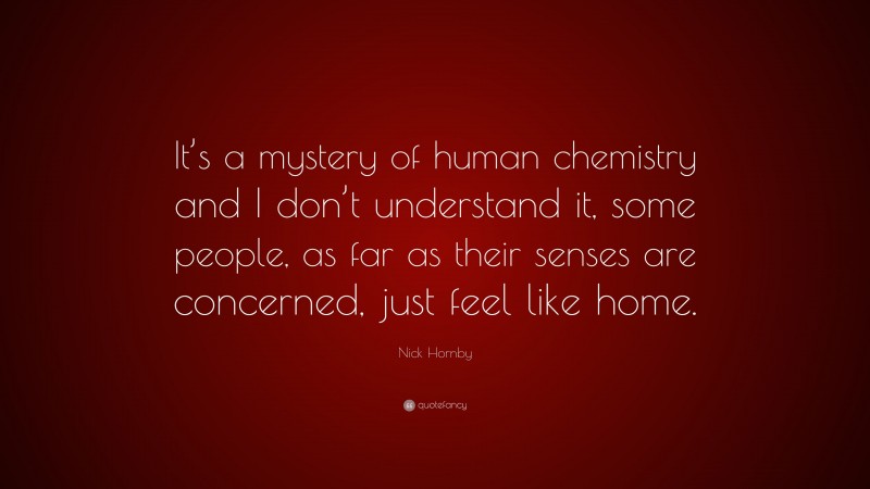 Nick Hornby Quote: “It’s a mystery of human chemistry and I don’t understand it, some people, as far as their senses are concerned, just feel like home.”