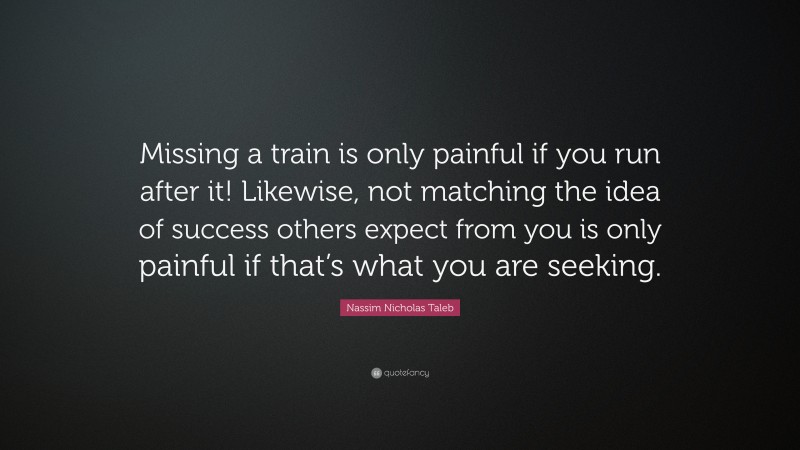 Nassim Nicholas Taleb Quote: “Missing a train is only painful if you run after it! Likewise, not matching the idea of success others expect from you is only painful if that’s what you are seeking.”
