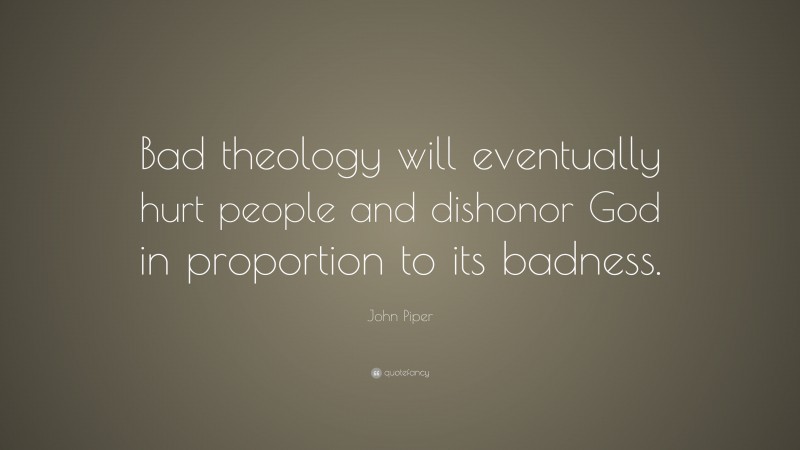 John Piper Quote: “Bad theology will eventually hurt people and dishonor God in proportion to its badness.”