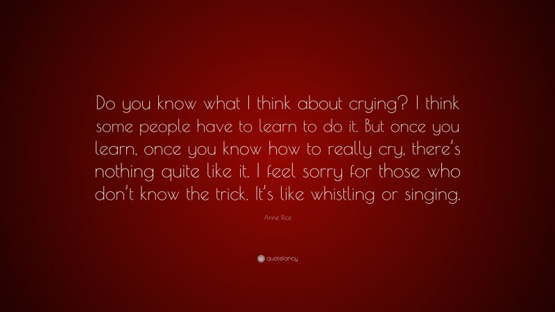 Anne Rice Quote: “Do you know what I think about crying? I think some people have to learn to do it. But once you learn, once you know how to really cry, there’s nothing quite like it. I feel sorry for those who don’t know the trick. It’s like whistling or singing.”