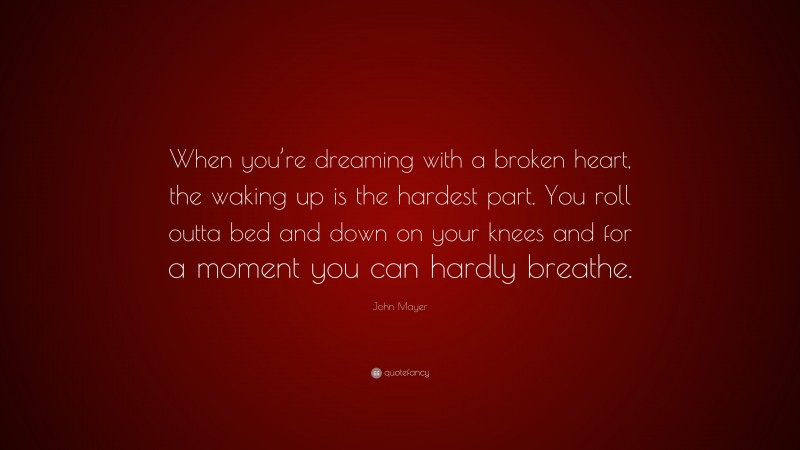 John Mayer Quote: “When you’re dreaming with a broken heart, the waking up is the hardest part. You roll outta bed and down on your knees and for a moment you can hardly breathe.”