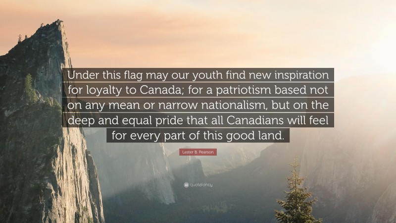 Lester B. Pearson Quote: “Under this flag may our youth find new inspiration for loyalty to Canada; for a patriotism based not on any mean or narrow nationalism, but on the deep and equal pride that all Canadians will feel for every part of this good land.”