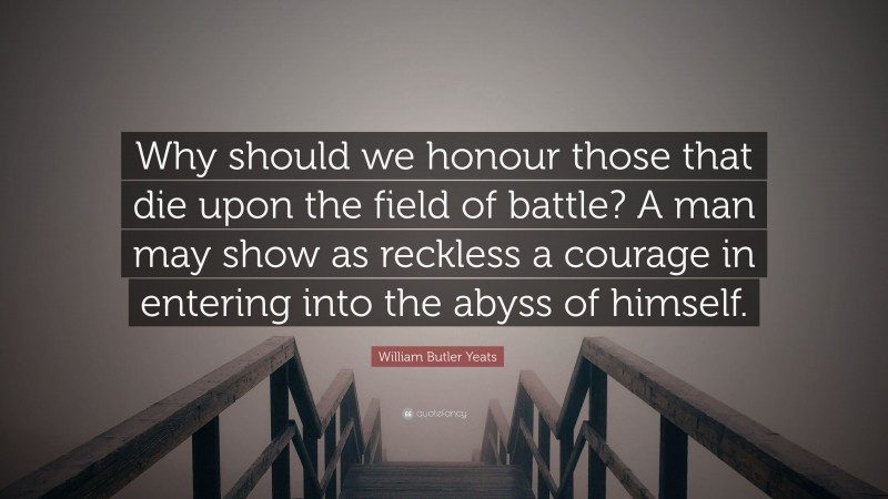 William Butler Yeats Quote: “Why should we honour those that die upon the field of battle? A man may show as reckless a courage in entering into the abyss of himself.”