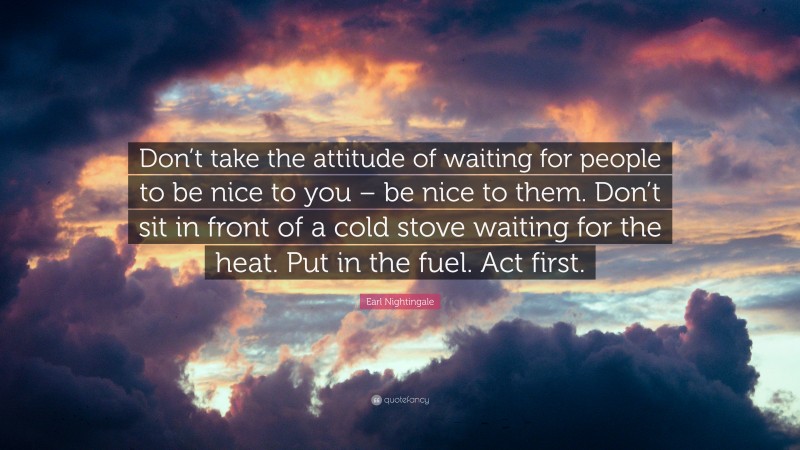 Earl Nightingale Quote: “Don’t take the attitude of waiting for people to be nice to you – be nice to them. Don’t sit in front of a cold stove waiting for the heat. Put in the fuel. Act first.”