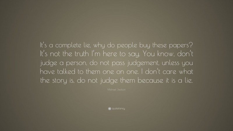 Michael Jackson Quote: “It’s a complete lie, why do people buy these papers? It’s not the truth I’m here to say. You know, don’t judge a person, do not pass judgement, unless you have talked to them one on one. I don’t care what the story is, do not judge them because it is a lie.”