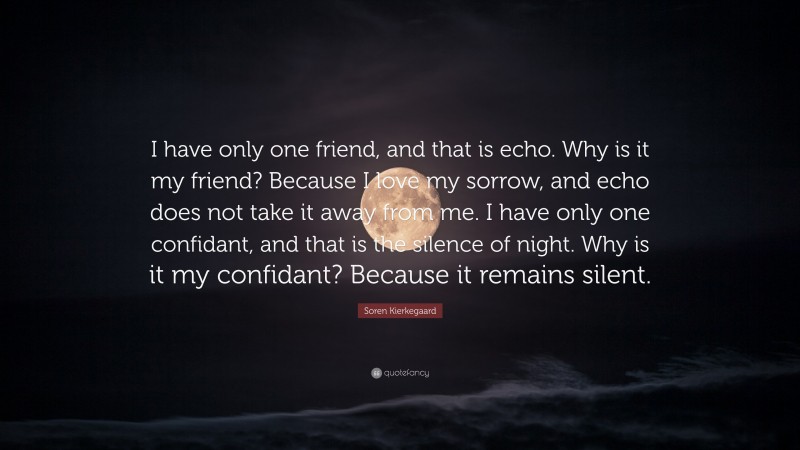 Soren Kierkegaard Quote: “I have only one friend, and that is echo. Why is it my friend? Because I love my sorrow, and echo does not take it away from me. I have only one confidant, and that is the silence of night. Why is it my confidant? Because it remains silent.”