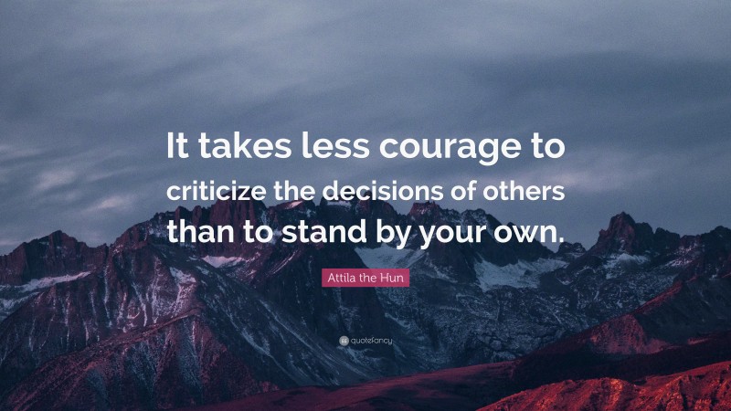 Attila the Hun Quote: “It takes less courage to criticize the decisions of others than to stand by your own.”
