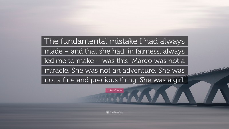 John Green Quote: “The fundamental mistake I had always made – and that she had, in fairness, always led me to make – was this: Margo was not a miracle. She was not an adventure. She was not a fine and precious thing. She was a girl.”
