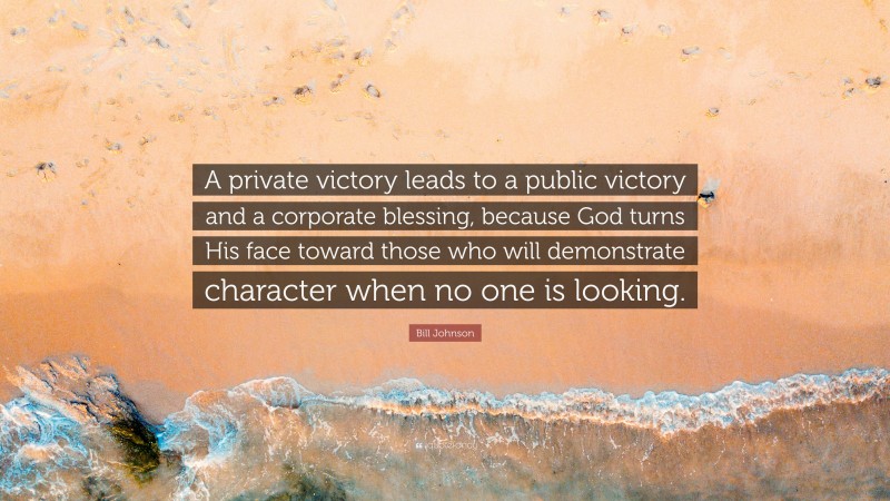 Bill Johnson Quote: “A private victory leads to a public victory and a corporate blessing, because God turns His face toward those who will demonstrate character when no one is looking.”