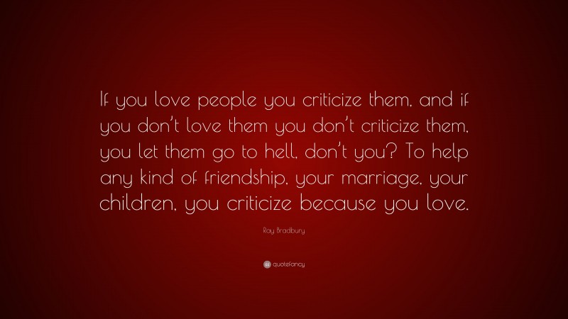 Ray Bradbury Quote: “If you love people you criticize them, and if you don’t love them you don’t criticize them, you let them go to hell, don’t you? To help any kind of friendship, your marriage, your children, you criticize because you love.”