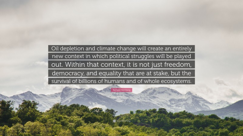 Richard Heinberg Quote: “Oil depletion and climate change will create an entirely new context in which political struggles will be played out. Within that context, it is not just freedom, democracy, and equality that are at stake, but the survival of billions of humans and of whole ecosystems.”