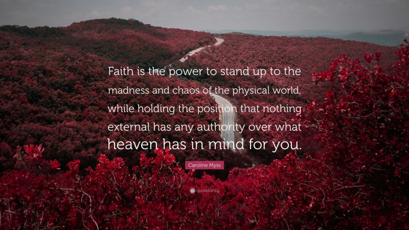 Caroline Myss Quote: “Faith is the power to stand up to the madness and chaos of the physical world, while holding the position that nothing external has any authority over what heaven has in mind for you.”