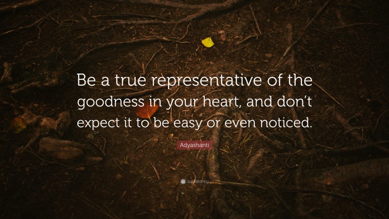 Adyashanti Quote: “Be a true representative of the goodness in your heart, and don’t expect it to be easy or even noticed.”