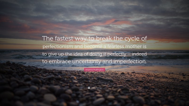 Arianna Huffington Quote: “The fastest way to break the cycle of perfectionism and become a fearless mother is to give up the idea of doing it perfectly – indeed to embrace uncertainty and imperfection.”