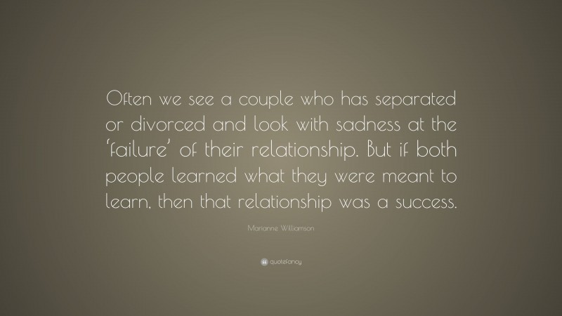 Marianne Williamson Quote: “Often we see a couple who has separated or divorced and look with sadness at the ‘failure’ of their relationship. But if both people learned what they were meant to learn, then that relationship was a success.”