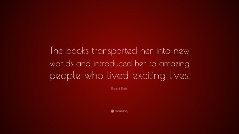 Roald Dahl Quote: “The books transported her into new worlds and introduced her to amazing people who lived exciting lives.”