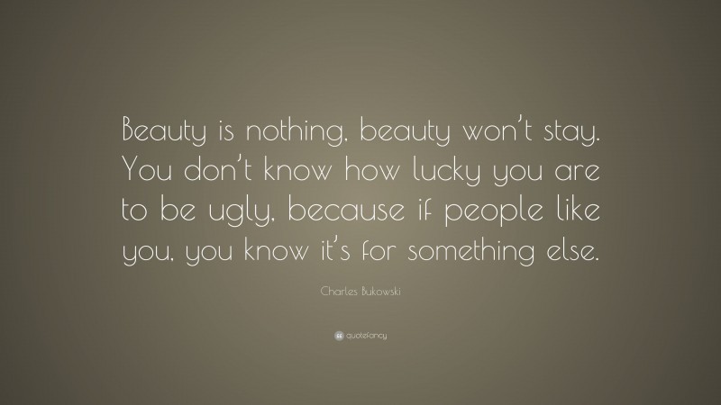 Charles Bukowski Quote: “Beauty is nothing, beauty won’t stay. You don’t know how lucky you are to be ugly, because if people like you, you know it’s for something else.”