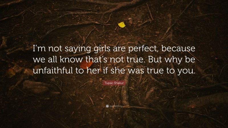 Tupac Shakur Quote: “I’m not saying girls are perfect, because we all know that’s not true. But why be unfaithful to her if she was true to you.”