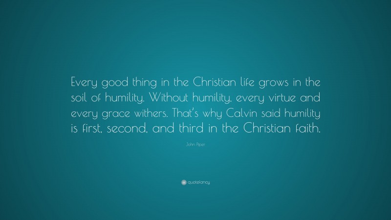 John Piper Quote: “Every good thing in the Christian life grows in the soil of humility. Without humility, every virtue and every grace withers. That’s why Calvin said humility is first, second, and third in the Christian faith.”