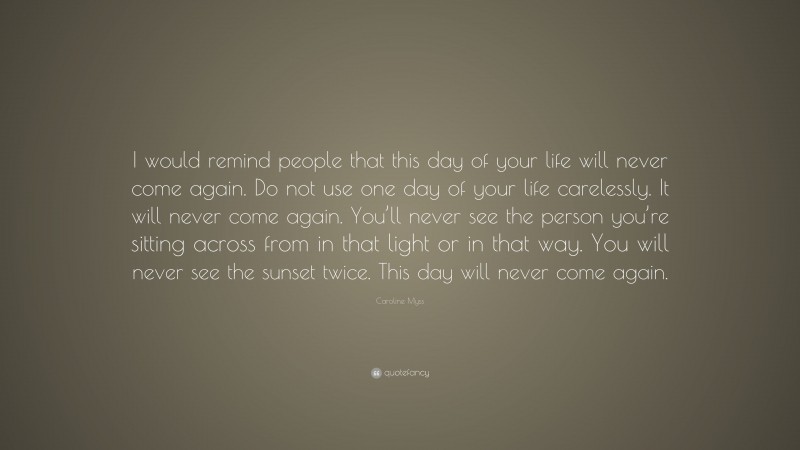 Caroline Myss Quote: “I would remind people that this day of your life will never come again. Do not use one day of your life carelessly. It will never come again. You’ll never see the person you’re sitting across from in that light or in that way. You will never see the sunset twice. This day will never come again.”