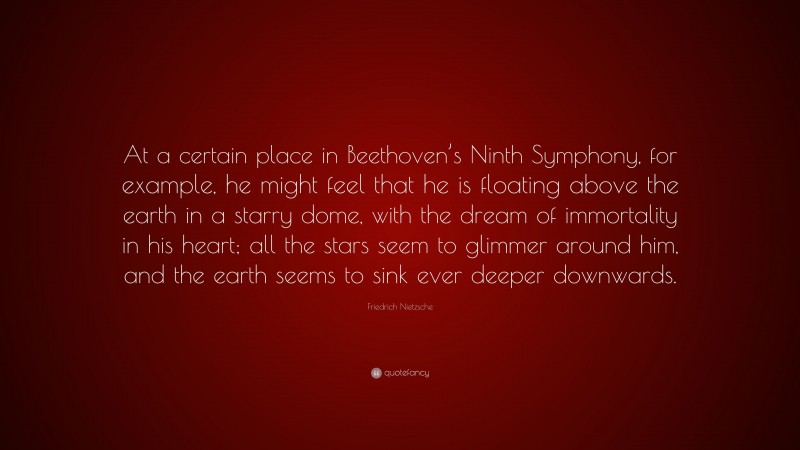 Friedrich Nietzsche Quote: “At a certain place in Beethoven’s Ninth Symphony, for example, he might feel that he is floating above the earth in a starry dome, with the dream of immortality in his heart; all the stars seem to glimmer around him, and the earth seems to sink ever deeper downwards.”