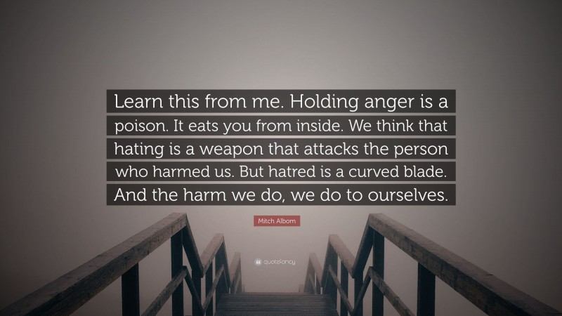 Mitch Albom Quote: “Learn this from me. Holding anger is a poison. It eats you from inside. We think that hating is a weapon that attacks the person who harmed us. But hatred is a curved blade. And the harm we do, we do to ourselves.”