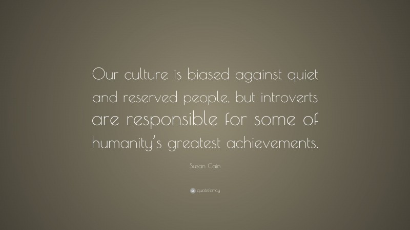 Susan Cain Quote: “Our culture is biased against quiet and reserved people, but introverts are responsible for some of humanity’s greatest achievements.”