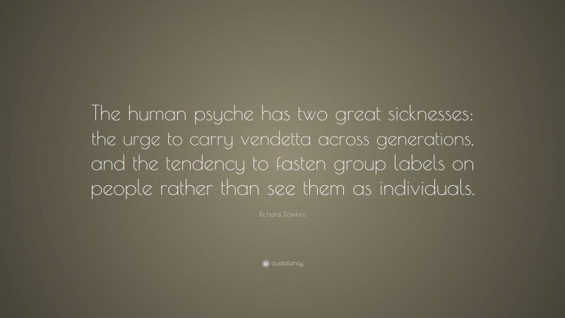Richard Dawkins Quote: “The human psyche has two great sicknesses: the urge to carry vendetta across generations, and the tendency to fasten group labels on people rather than see them as individuals.”