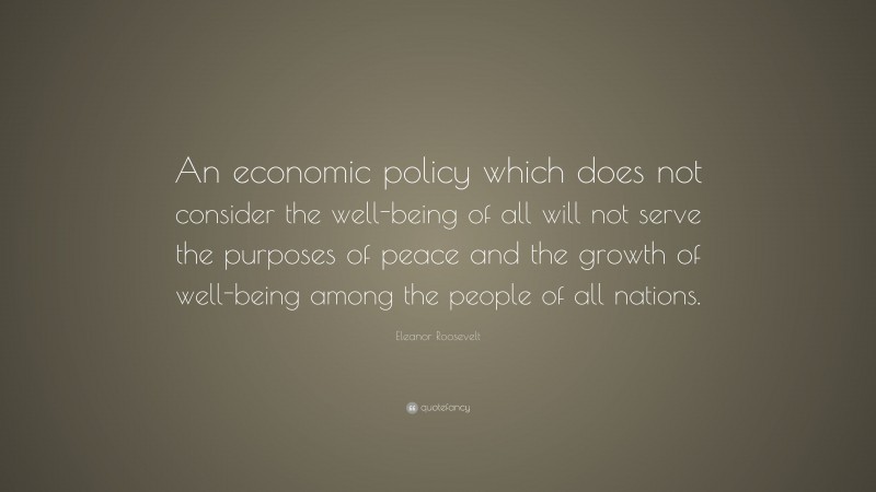 Eleanor Roosevelt Quote: “An economic policy which does not consider the well-being of all will not serve the purposes of peace and the growth of well-being among the people of all nations.”