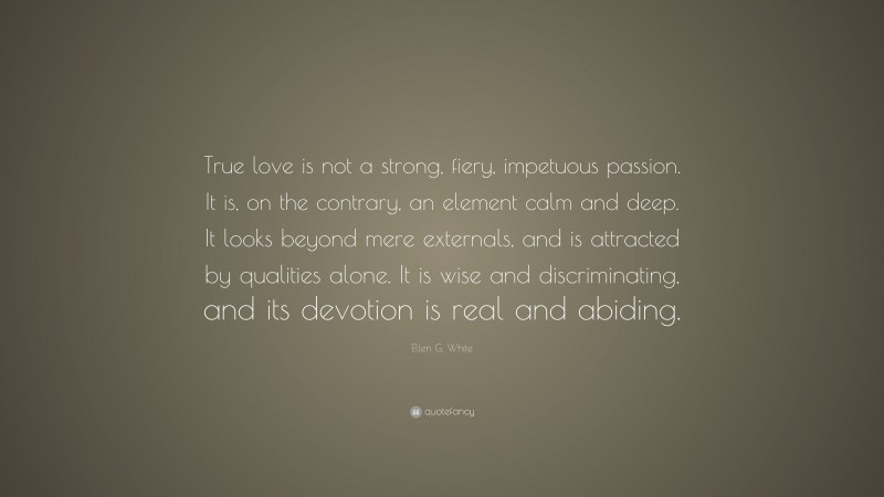 Ellen G. White Quote: “True love is not a strong, fiery, impetuous passion. It is, on the contrary, an element calm and deep. It looks beyond mere externals, and is attracted by qualities alone. It is wise and discriminating, and its devotion is real and abiding.”