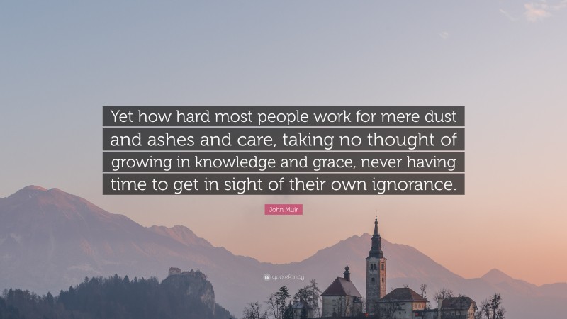 John Muir Quote: “Yet how hard most people work for mere dust and ashes and care, taking no thought of growing in knowledge and grace, never having time to get in sight of their own ignorance.”