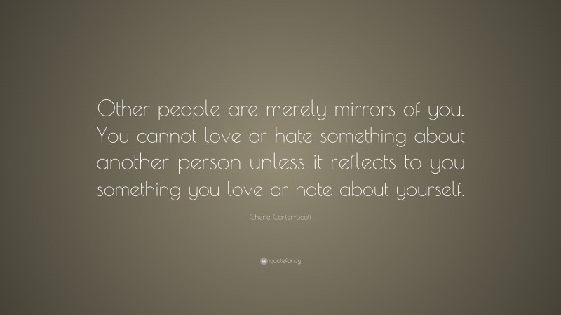 Cherie Carter-Scott Quote: “Other people are merely mirrors of you. You cannot love or hate something about another person unless it reflects to you something you love or hate about yourself.”