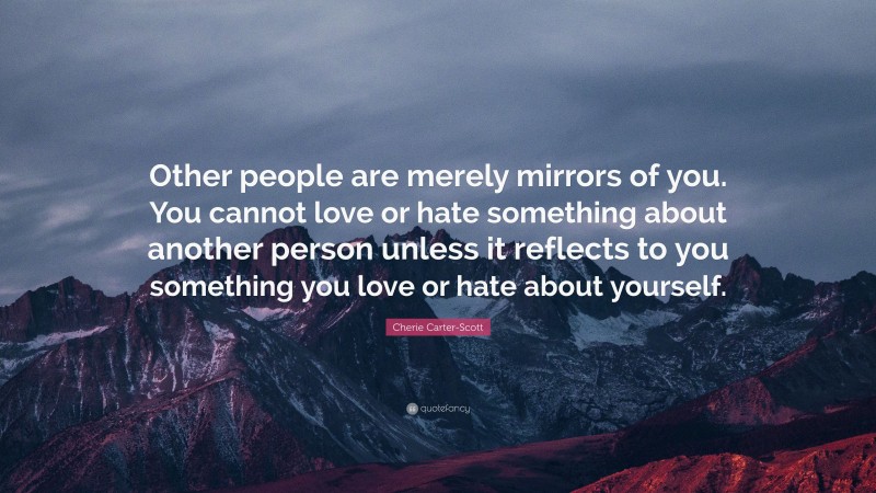 Cherie Carter-Scott Quote: “Other people are merely mirrors of you. You cannot love or hate something about another person unless it reflects to you something you love or hate about yourself.”