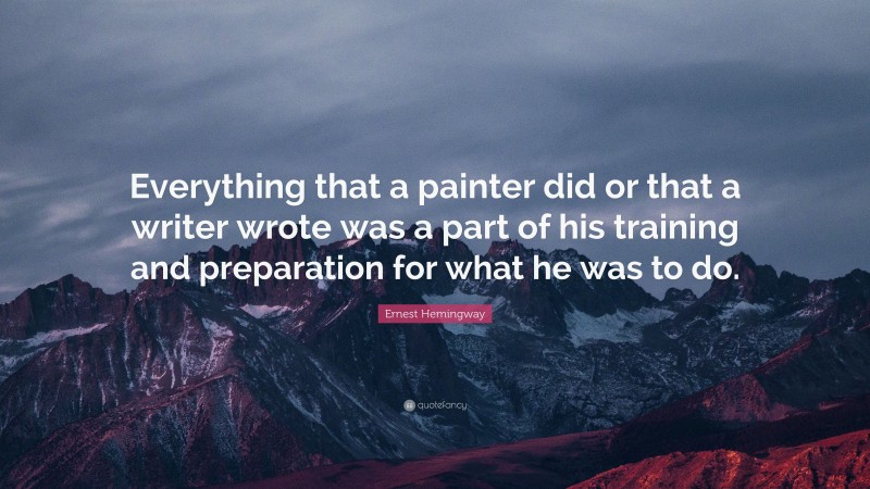 Ernest Hemingway Quote: “Everything that a painter did or that a writer wrote was a part of his training and preparation for what he was to do.”
