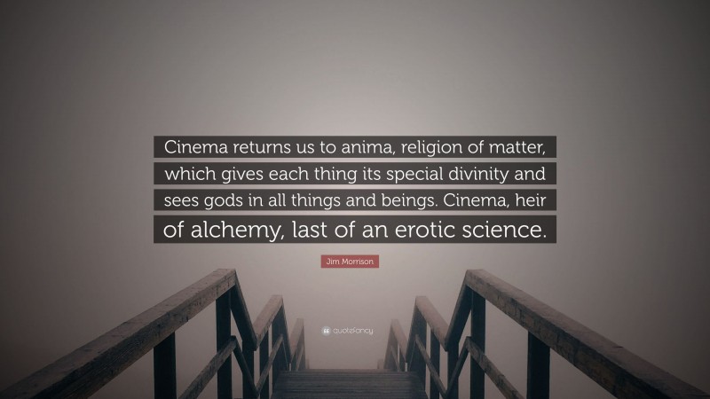 Jim Morrison Quote: “Cinema returns us to anima, religion of matter, which gives each thing its special divinity and sees gods in all things and beings. Cinema, heir of alchemy, last of an erotic science.”