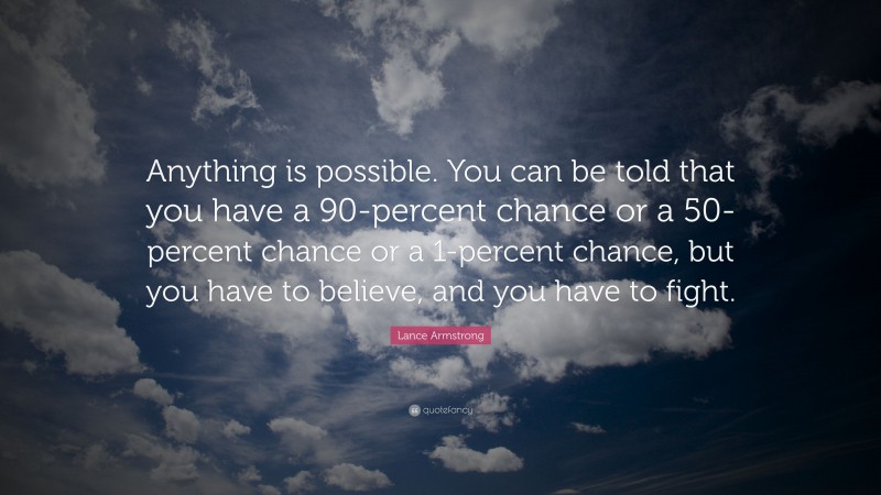 Lance Armstrong Quote: “Anything is possible. You can be told that you have a 90-percent chance or a 50-percent chance or a 1-percent chance, but you have to believe, and you have to fight.”