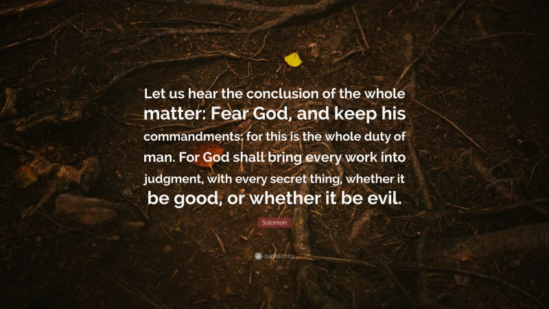 Solomon Quote: “Let us hear the conclusion of the whole matter: Fear God, and keep his commandments: for this is the whole duty of man. For God shall bring every work into judgment, with every secret thing, whether it be good, or whether it be evil.”