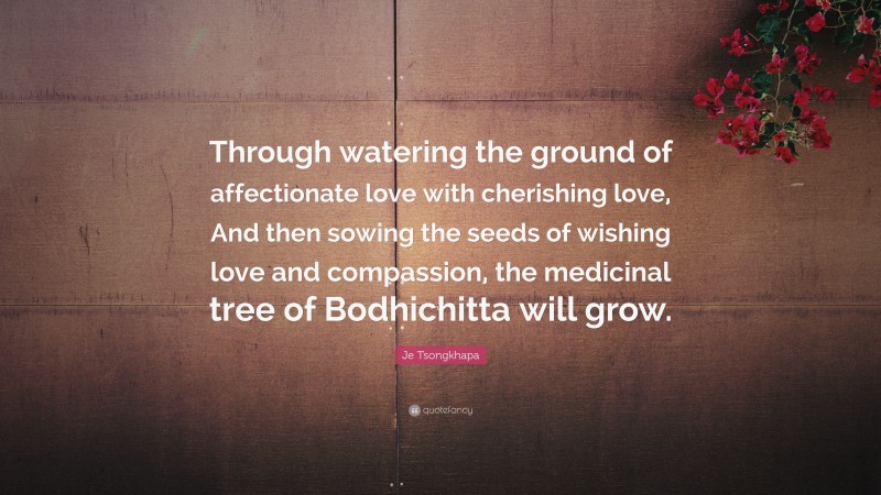 Je Tsongkhapa Quote: “Through watering the ground of affectionate love with cherishing love, And then sowing the seeds of wishing love and compassion, the medicinal tree of Bodhichitta will grow.”