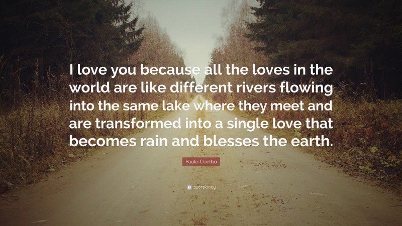 Paulo Coelho Quote: “I love you because all the loves in the world are like different rivers flowing into the same lake where they meet and are transformed into a single love that becomes rain and blesses the earth.”