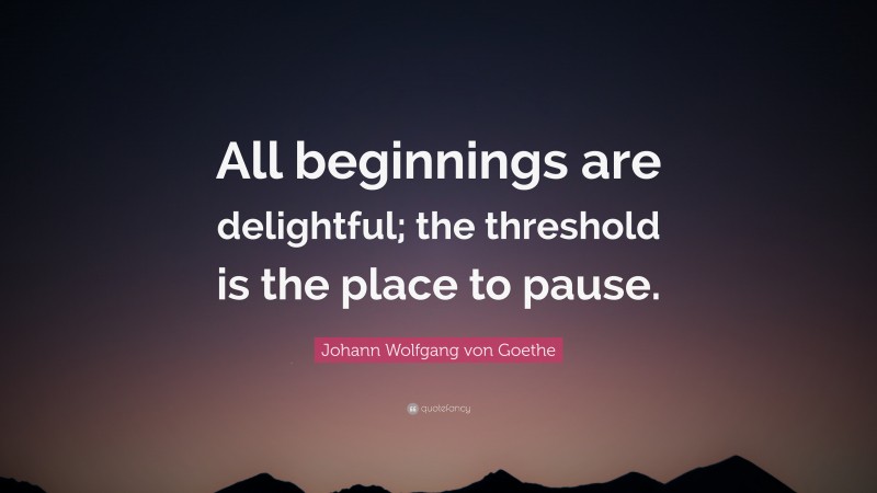 Johann Wolfgang von Goethe Quote: “All beginnings are delightful; the threshold is the place to pause.”