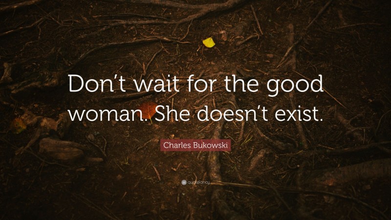 Charles Bukowski Quote: “Don’t wait for the good woman. She doesn’t exist.”